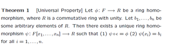Theorem 1 [Universal Property] Let : F→ R be a ring homo-
morphism, where R is a commutative ring with unity. Let b₁,..., bn be
some arbitrary elements of R. Then there exists a unique ring homo-
morphism &: F[x1, ..., xn] → R such that (1) vo€ = ¢ (2) ¥(x₁) = bi
voe:
for all i = 1,..., n.