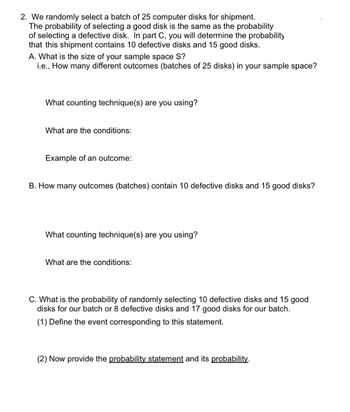 2. We randomly select a batch of 25 computer disks for shipment.
The probability of selecting a good disk is the same as the probability
of selecting a defective disk. In part C, you will determine the probability
that this shipment contains 10 defective disks and 15 good disks.
A. What is the size of your sample space S?
i.e., How many different outcomes (batches of 25 disks) in your sample space?
What counting technique(s) are you using?
What are the conditions:
Example of an outcome:
B. How many outcomes (batches) contain 10 defective disks and 15 good disks?
What counting technique(s) are you using?
What are the conditions:
C. What is the probability of randomly selecting 10 defective disks and 15 good
disks for our batch or 8 defective disks and 17 good disks for our batch.
(1) Define the event corresponding to this statement.
(2) Now provide the probability statement and its probability.