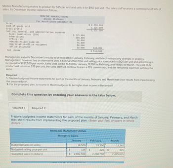 **Merline Manufacturing Budget Planning**

Merline Manufacturing produces a product with a unit cost of $75, selling it for $150. Sales staff earn a 10% commission. Below is the company's December income statement:

**Income Statement for December:**

- **Sales:** $2,250,000
- **Cost of Goods Sold:** $1,125,000
- **Gross Profit:** $1,125,000

**Selling, General, and Administrative Expenses:**

- Sales Commissions: $225,000
- Advertising: $250,000
- Office Rent: $30,000
- Administrative Salaries: $45,000
- Depreciation-Office Equipment: $50,000
- Office Insurance: $10,000

**Total Expenses:** $610,000

- **Net Income:** $515,000

**Management's Proposal:**

Expectations are for December's results to repeat in January through March without strategic changes. However, management proposes reducing the unit selling price to $125 and increasing advertising to $287,500 monthly. Anticipated sales units are: 

- January: 16,500
- February: 18,150
- March: 19,965

The cost per unit remains $75. Staff commissions and other expenses are unchanged.

**Tasks:**

1. Prepare budgeted income statements for January, February, and March under the proposed plan.
2. Determine if March's income is projected to exceed December's.

**Budgeted Sales Information:**

|                   | January | February | March   |
|-------------------|---------|----------|---------|
| Sales (units)     | 16,500  | 18,150   | 19,965  |
| Selling Price ($) | 125     | 125      | 125     |
| Sales ($)         | 2,062,500 | 2,268,750 | 2,495,625 |

This planning involves calculating detailed income statements for proposed strategy adjustments and evaluating the financial impact over the specified months.