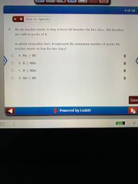 4 of 36
* Text-to-Speech
4. An art teacher needs to buy at least 60 brushes for her class. The brushes
are sold in packs of 8.
In which inequality does n represent the minimum number of packs the
teacher needs to buy for her class?
A. 8n > 60
B. 8 > 60n
C. 8< 60n
D. 8n < 60
Save
Powered by Linklt!
口
65%
(呂
