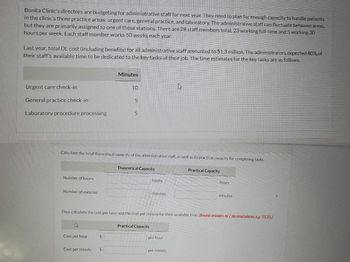 Bonita Clinic's directors are budgeting for administrative staff for next year. They need to plan for enough capacity to handle patients
in the clinic's three practice areas: urgent care, general practice, and laboratory. The administrative staff can fluctuate between areas,
but they are primarily assigned to one of these stations. There are 28 staff members total, 23 working full-time and 5 working 30
hours per week. Each staff member works 50 weeks each year.
Last year, total DL cost (including benefits) for all administrative staff amounted to $1.3 million. The administrators expected 80% of
their staff's available time to be dedicated to the key tasks of their job. The time estimates for the key tasks are as follows.
Urgent care check-in
General practice check-in
Laboratory procedure processing
Number of hours
Number of minutes
k
Calculate the total theoretical capacity of the administrative staff, as well as its practical capacity for completing tasks.
Cost per hour
Minutes
$
10
Cost per minute $
5
5
Theoretical Capacity
hours
Practical Capacity
minutes
Then calculate the cost per hour and the cost per minute for their available time. (Round answers to 2 decimal places, e.g. 15.25.)
4
per hour
per minute
Practical Capacity
hours
minutes