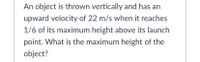 An object is thrown vertically and has an
upward velocity of 22 m/s when it reaches
1/6 of its maximum height above its launch
point. What is the maximum height of the
object?
