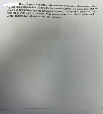 Draw a 3-phase wye-connected generator with transmission lines connected to a
3-phase delta-connected load. Assume the lines connecting them have an inductance of j5 per
phase. The generated voltages are 120 Vrms with phase 'a' having a phase angle of 0°. The
loads are 10 Ohm resistors per phase. When drawing, make sure to label all 3 phases with
voltage phasors, line inductances, and load resistances.