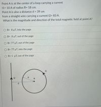 Point A is at the center of a loop carrying a current
11= 10 A of radius R= 18 cm.
Point A is also a distance d = 39 cm
from a straight wire carrying a current 12= 83 A.
What is the magnitude and direction of the total magnetic field at point A?
O B= 8µT, into the page
O B= 8µT, out of the page
O B= 77 µT, out of the page
O B= 77 µT, into the page
O B= 1 µT, out of the page
12
R
