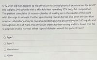 A 42 year old man reports to his physician for annual physical examination. He is 5'8"
and weighs 240 pounds with a skin fold test revealing 33% body fat composition.
The patient complains of recent episodes of waking up in the middle of the night
with the urge to urinate. Further questioning reveals he has also been thirstier than
normal. Laboratory analysis reveals a random plasma glucose level of 160 mg/dL and
hemoglobin A1c of 7.2%. His physician orders further testing and it is found that his
C-peptide level is normal. What type of diabetes would this patient have?
O Type 1
O Type 2
O Gestational
Other
