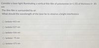 Consider a laser light illuminating a vertical thin film of polystyrene (n=1.55) of thickness t= 85
nm
The thin film is surrounded by air.
What should the wavelength of the laser be to observe a bright interference
O lambda=403 nm
O lambda=527 nm
lambda=566 nm
lambda= 75 nm
lambda=371 nm
