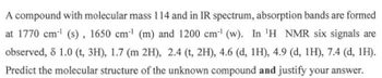 A compound with molecular mass 114 and in IR spectrum, absorption bands are formed
at 1770 cm¹ (s), 1650 cm-¹ (m) and 1200 cm¹ (w). In ¹H NMR six signals are
observed, 8 1.0 (t, 3H), 1.7 (m 2H), 2.4 (t, 2H), 4.6 (d, 1H), 4.9 (d, 1H), 7.4 (d, 1H).
Predict the molecular structure of the unknown compound and justify your answer.