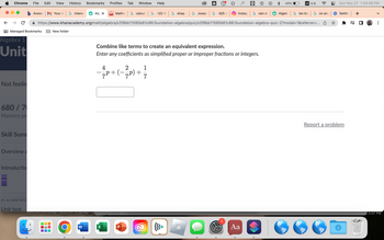 Chrome File Edit View History Bookmarks Profiles Tab Window Help
b Answe Your A | G interes Alg X Mathw G calcula | G-1/2-3) G shaq - G Josep G-6/5-2
https://www.khanacademy.org/math/algebra/x2f8bb11595b61c86:foundation-algebra/quiz/x2f8bb11595b61c86:foundation-algebra-quiz-2?modal=1&referrer=...
с
Managed Bookmarks
Algebra 1
Unit
Not feelin
680 / 7
Mastery po
Skill Sumi
Overview a
Introductio
C..L-LL.L.
Unit test
New folder
2022-11....11.13 PM 2022-11...2.36 PM 20
W
4
-= P + (-
Combine like terms to create an equivalent expression.
Enter any coefficients as simplified proper or improper fractions or integers.
X
2
1
7 P) +
+ 7/3
∞
((( ►
Instag G rain dr
Aa
43%
US U.S.
Algebr Glen bia | G on and
Sun Nov 27 1:54:46 PM
Setting +
Report a problem
=S
7.9.07 PM