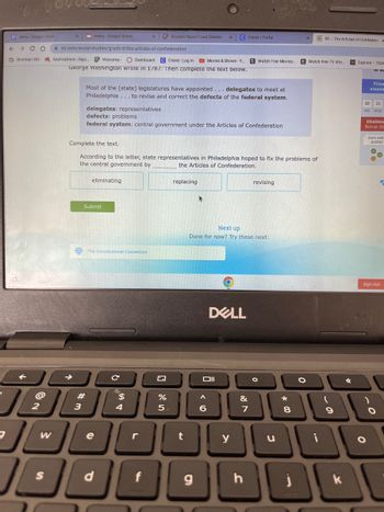 ←
Menu - Google Docs
→ C D
Sherman ISD
j
2
menu - Google Slides
W
Aixl.com/social-studies/grade-8/the-articles-of-confederation
Applications | Rapi.. Welcome- Dashboard C Clever | Log in Movies & Shows - Y....
George Washington wrote in 1787. Then complete the text below.
Most of the [state] legislatures have appointed... delegates to meet at
Philadelphia... to revise and correct the defects of the federal system.
eliminating
delegates: representatives
defects: problems
federal system: central government under the Articles of Confederation
Submit
The Constitutional Convention
Complete the text.
According to the letter, state representatives in Philadelphia hoped to fix the problems of
the central government by
the Articles of Confederation.
#
1806
3
e
с
d
X
$
Student Report Card Grades- X C Clever | Portal
4
r
%
5
replacing
t
g
Next up
Done for now? Try these next:
DELL
Oll
6
tWatch Free Movies.... t Watch free TV sho.....
y
&
7
h
revising
O
u
DE XL The Articles of Confedera x
8
0
9
k
✔
Explore - TIDA
Time
elapse
23
HR MIN
Challeng
Bonus sta
Earn extr
points!
O
→
Sign out
O