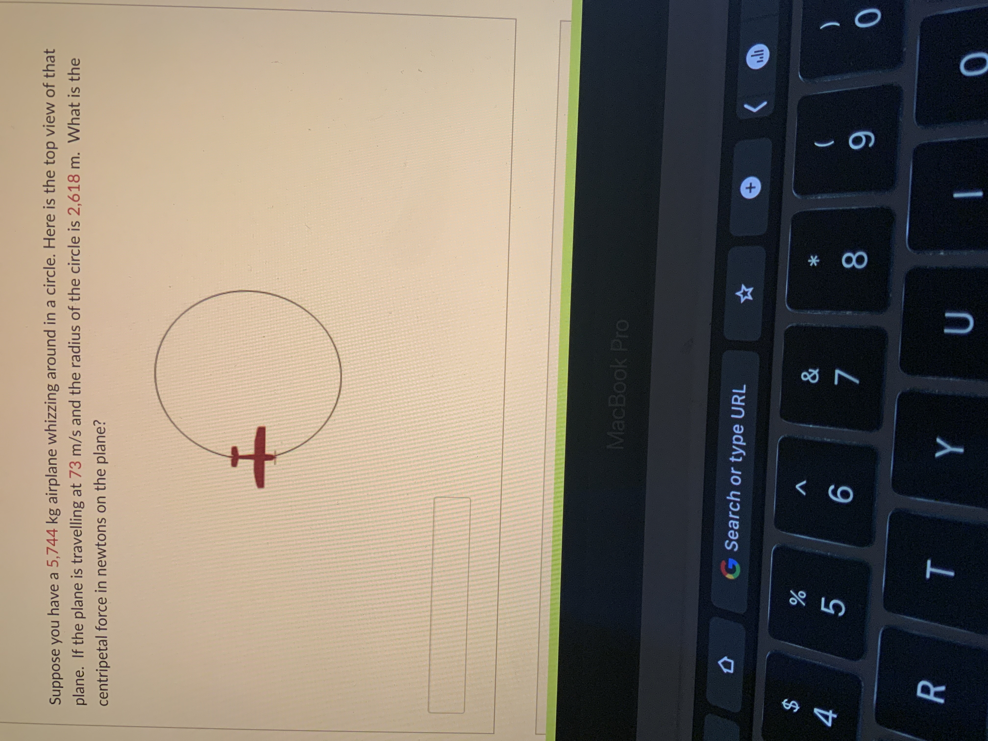 +,
* 00
ト
Suppose you have a 5,744 kg airplane whizzing around in a circle. Here is the top view of that
plane. If the plane is travelling at 73 m/s and the radius of the circle is 2,618 m. What is the
centripetal force in newtons on the plane?
MacBook Pro
G Search or type URL
$
4
V
%
)
R
