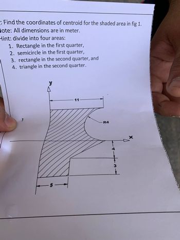 Find the coordinates of centroid for the shaded area in fig 1.
Hote: All dimensions are in meter.
Hint: divide into four areas:
1. Rectangle in the first quarter,
2. semicircle in the first quarter,
3. rectangle in the second quarter, and
4. triangle in the second quarter.
y
11
R4
4