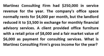 Martinez Consulting Firm had $250,000 in service
revenue for the year. The company's office space
normally rents for $4,000 per month, but the landlord
reduced it to $3,500 in exchange for monthly financial
advisory services. A client provided office furniture
with a retail price of $8,000 and a fair market value of
$6,000 as payment for consulting services. What is
Martinez Consulting Firm's gross income for the year?