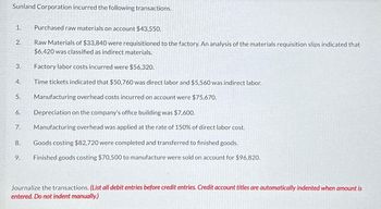 Sunland Corporation incurred the following transactions.
Purchased raw materials on account $43,550.
Raw Materials of $33,840 were requisitioned to the factory. An analysis of the materials requisition slips indicated that
$6,420 was classified as indirect materials.
Factory labor costs incurred were $56,320.
Time tickets indicated that $50,760 was direct labor and $5,560 was indirect labor.
Manufacturing overhead costs incurred on account were $75,670.
Depreciation on the company's office building was $7,600.
7. Manufacturing overhead was applied at the rate of 150% of direct labor cost.
1.
2.
3.
4.
5.
6.
8.
9.
Goods costing $82,720 were completed and transferred to finished goods.
Finished goods costing $70,500 to manufacture were sold on account for $96,820.
Journalize the transactions. (List all debit entries before credit entries. Credit account titles are automatically indented when amount is
entered. Do not indent manually.)