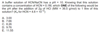 A buffer solution of HCN/NaCN has a pH
contains a concentration of HCN = 0.1M, which ONE of the following would be
the pH after the addition of 2g of HCI (MW = 36.5 g/mol) to 1 litre of this
solution? (Ka for HCN = 4.8 x 1010)
= 10. Knowing that this solution
A. 3.00
В. 7.66
С. 8.26
D. 9.76
Е. 11.55
