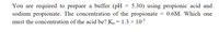 You are required to prepare a buffer (pH
sodium propionate. The concentration of the propionate
must the concentration of the acid be? K, = 1.3 × 105
5.30) using propionic acid and
0.6M. Which one
