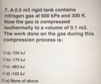 7. A 0.5 m3 rigid tank contains
nitrogen gas at 600 kPa and 300 K.
Now the gas is compressed
isothermally to a volume of 0.1 m3.
The work done on the gas during this
compression process is:
Oa) -720 kJ
Ob) -175 kJ
Oc) -483 kJ
Od) -143 kJ
Oe) None of above
