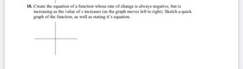 18. Create the equation of a function whose rate of change is always negative, but is
increasing as the value of x increases (as the graph moves left to right). Sketch a quick
graph of the function, as well as stating it's equation.