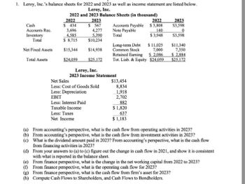 1. Leroy, Inc.'s balance sheets for 2022 and 2023 as well as income statement are listed below.
Leroy, Inc.
2022 and 2023 Balance Sheets (in thousand)
2022
2023
2022
2023
Cash
Accounts Rec.
$ 434
$ 567
Accounts Payable $3,808
$3,598
3,696
4,277
Note Payable
140
Inventory
4,585
5,390
Total
$3,948
$3,598
Total
$ 8,715
$10,234
Long-term Debt
$ 11,025
$11,340
Net Fixed Assets
$15,344
$14,938
Common Stock
7,000
7,350
Retained Earning
S 2,086
$ 2,884
Total Assets
$24,059
$25,172
Tot. Liab. & Equity $24,059
$25,172
Leroy, Inc.
Net Sales
2023 Income Statement
Less: Cost of Goods Sold
Less: Depreciation
EBIT
Less: Interest Paid
Taxable Income
Less: Taxes
Net Income
$13,454
8,834
1,918
2,702
882
$ 1,820
637
$1,183
(a) From accounting's perspective, what is the cash flow from operating activities in 2023?
(b) From accounting's perspective, what is the cash flow from investment activities in 2023?
(c) What is the dividend amount paid in 2023? From accounting's perspective, what is the cash flow
from financing activities in 2023?
(d) From your answers to (a) to (c) figure out the change in cash flow in 2021, and show it is consistent
with what is reported in the balance sheet.
(e) From finance perspective, what is the change in the net working capital from 2022 to 2023?
(f) From finance perspective, what is the operating cash flow for 2023?
(g) From finance perspective, what is the cash flow from firm's asset for 2023?
(h) Compute Cash Flows to Shareholders, and Cash Flows to Bondholders.