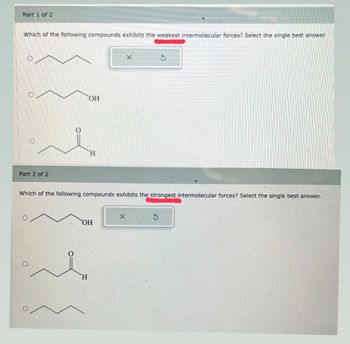 Part 1 of 2
•
Which of the following compounds exhibits the weakest intermolecular forces? Select the single best answer.
Part 2 of 2
OH
H
x
5
Which of the following compounds exhibits the strongest intermolecular forces? Select the single best answer.
OH
H