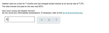 Heather took out a loan for 7 months and was charged simple interest at an annual rate of 7.2%.
The total interest she paid on the loan was $231.
How much money did Heather borrow?
Do not round any intermediate computations. If necessary, refer to the list of financial formulas.
X
5 ?