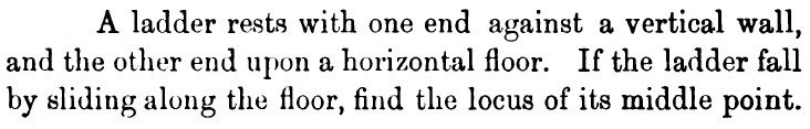 A ladder rests with one end against a vertical wall,
and the other end upon a horizontal floor. If the ladder fall
by sliding along the floor, find the locus of its middle point.
