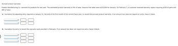 Accrued product warranty
Fosters Manufacturing Co. warrants its products for one year. The estimated product warranty is 4% of sales. Assume that sales were $323,000 for January. On February 7, a customer received warranty repairs requiring $230 of parts and
$90 of labor.
a. Journalize the adjusting entry required at January 31, the end of the first month of the current fiscal year, to record the accrued product warranty. If an amount box does not require an entry, leave it blank.
b. Journalize the entry to record the warranty work provided in February. If an amount box does not require an entry, leave it blank.
=88