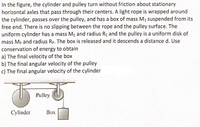 In the figure, the cylinder and pulley turn without friction about stationary
horizontal axles that pass through their centers. A light rope is wrapped around
the cylinder, passes over the pulley, and has a box of mass M1 suspended from its
free end. There is no slipping between the rope and the pulley surface. The
uniform cylinder has a mass Mc and radius Rc and the pulley is a uniform disk of
mass Mp and radius Rp. The box is released and it descends a distance d. Use
conservation of energy to obtain
a) The final velocity of the box
b) The final angular velocity of the pulley
c) The final angular velocity of the cylinder
Pulley
Cylinder
Box
