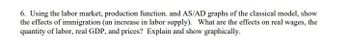 6. Using the labor market, production function. and AS/AD graphs of the classical model, show
the effects of immigration (an increase in labor supply). What are the effects on real wages, the
quantity of labor, real GDP, and prices? Explain and show graphically.