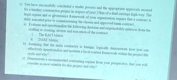 1) You have successfully concluded a tender process and the appropriate approvals secured
for a turkey construction project in respect of (iro) 25km of a dual carriage high-way. The
legal regime and or governance framework of your organization require that a contract is
dully executed prior to commissioning the chosen and approved main contract.
a) Evaluate and operationalize the following decision and responsibility matrices from the
crafting or creating, review and execution of the contract:
i.
The RACI Matrix
ii. DARE Matrix
b) Assuming that the main contractor is foreign, logically demonstrate how you can
effectively operationalize and institute a local content framework within the project life
cycle and why?
c) Demonstrate a recommended contracting regime from your perspective, that you will
consider as most suitable for this project and why?