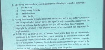 d) Effectively articulate how you will manage the following in respect of this project:
i. Bid Security
ii.
Performance Security
Bank Guarantee
iv.
Defect liability
e) Giving that the entire project is completed, handed over and in use, and five (5) months
after the agreed defect liability period had lapsed, a major damage had occurred on the
constructed highway. Briefly highlight how you will remediate this development.
f) Highlight the structure of the payment terms to be considered and negotiated for
implementation.
g) ROLL, CEE & ROYCE Plc. a German Construction firm and an unsuccessful
participant in the tender process, and prior to executing the construction contract with
the approved vendor, had officially, and through is legal advisors, written a complaint
to your management, expressing dissatisfaction regarding the tender process and to the
extent that events they consider as irregular necessitated their inability to win the
process. In their complaint, they claimed among other things that: