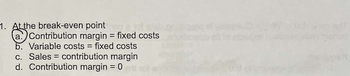 1. At the break-even point mon a tot misb
a. Contribution margin = fixed costs
b. Variable costs = fixed costs
c. Sales contribution margin
d. Contribution margin = 0
when erf
99