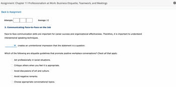 Assignment: Chapter 11 Professionalism at Work: Business Etiquette, Teamwork, and Meetings
Back to Assignment
Attempts
2. Communicating Face-to-Face on the Job
Average / 6
Face-to-face communication skills are important for career success and organizational effectiveness. Therefore, it is important to understand
interpersonal speaking techniques.
000
creates an unintentional impression that the statement is a question.
Which of the following are etiquette guidelines that promote positive workplace conversations? Check all that apply.
Act professionally in social situations.
Critique others when you feel it is appropriate.
Avoid discussions of art and culture.
Avoid negative remarks.
Choose appropriate conversational topics.