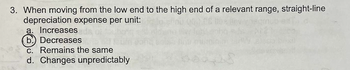 3. When moving from the low end to the high end of a relevant range, straight-line
depreciation expense per unit:
a. Increases
b) Decreases
c. Remains the same
d. Changes unpredictably