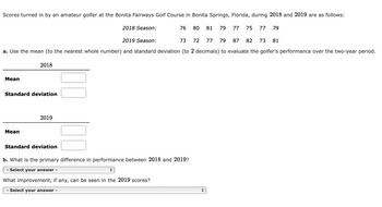 Scores turned in by an amateur golfer at the Bonita Fairways Golf Course in Bonita Springs, Florida, during 2018 and 2019 are as follows:
Mean
Standard deviation
Mean
2019 Season:
73
72 77 79 87 82 73
a. Use the mean (to the nearest whole number) and standard deviation (to 2 decimals) to evaluate the golfer's performance over the two-year period.
2018
2019
2018 Season:
Standard deviation
76
80 81 79 77 75 77 79
b. What is the primary difference in performance between 2018 and 2019?
- Select your answer -
+
What improvement, if any, can be seen in the 2019 scores?
- Select your answer -
81
+