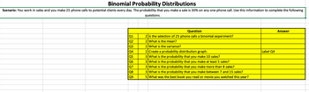 **Binomial Probability Distributions**

**Scenario:** You work in sales and you make 25 phone calls to potential clients every day. The probability that you make a sale is 30% on any one phone call. Use this information to complete the following questions.

| Question Number | Question                                                                                                | Answer   |
|-----------------|---------------------------------------------------------------------------------------------------------|----------|
| Q1              | Is the selection of 25 phone calls a binomial experiment?                                               |          |
| Q2              | What is the mean?                                                                                       |          |
| Q3              | What is the variance?                                                                                   |          |
| Q4              | Create a probability distribution graph.                                                                | Label Q4 |
| Q5              | What is the probability that you make 10 sales?                                                         |          |
| Q6              | What is the probability that you make at least 5 sales?                                                 |          |
| Q7              | What is the probability that you make more than 8 sales?                                                |          |
| Q8              | What is the probability that you make between 7 and 15 sales?                                           |          |
| Q9              | What was the best book you read or movie you watched this year?                                         |          |

**Note:** The table includes questions related to binomial probability distribution and a question about personal interests, which might be part of a broader survey or assignment for engagement purposes. The answer column is left blank for user input.