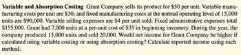 Variable and Absorption Costing Grant Company sells its product for $50 per unit. Variable manu-
facturing costs per unit are $30, and fixed manufacturing costs at the normal operating level of 15,000
units are $90,000. Variable selling expenses are $4 per unit sold. Fixed administrative expenses total
$155,000. Grant had 7,000 units at a per-unit cost of $35 in beginning inventory. During the year, the
company produced 15,000 units and sold 20,000. Would net income for Grant Company be higher if
calculated using variable costing or using absorption costing? Calculate reported income using each
method.