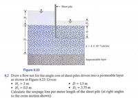 ►||1
Sheet pile
k= 4 x 10-4 cm/sec
Impermeable layer
Figure 8.23
8,2 Draw a flow net for the single row of sheet piles driven into a permeable layer
as shown in Figure 8.23. Given:
• H₁ = 3 m
D = 1.5 m
• H₂ = 0.5 m
D₁ = 3.75 m
Calculate the seepage loss per meter length of the sheet pile (at right angles
to the cross section shown).