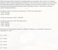 Kikiam Company sells its products in reusable expensive containers. The customer is charged a
deposit for each container delivered and receives a refund for the reach container returned within
two years after the year of delivery. Kikiam Company accounts for any containers not returned
within the time limit as being retired by sale at the deposit amount. Information relating to
customer deposits follows:
Containers held by customers on December 31, 2020, from deliveries in
• 2019- P10,000
• 2020- P90,000
Containers delivered in 2021- P100,000
Containers returned in 2021 from deliveries in
• 2019- P8,000
• 2020- P40,000
• 2021- P44,000
What amount should Kikiam report as a liability for deposits on returnable containers on
December 31, 2021? *
O P118,000
O P108,000
O P106,000
O P100,000
O P115,000
