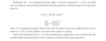 EXERCISE #1. In a Solowian economy with a constant saving rate s € (0,1) in which
time is continuous, the production function and the growth rate of labour force are respectively
given by
Y (t) = (K (t))ª (L(t)) ¹-a
L(₁) = (K6)
L(t)
where y(t) is produced output, K (t) is the stock of capital, L(t) is the employed labour force,
whereas a € (0, 1) is the elasticity of output with respect to capital.
Under the assumption that 8> 0 is the instantaneous depreciation rate of capital, find the
possible balanced growth paths of the economy and discuss their main properties.
-2