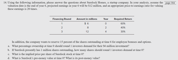 14. Using the following information, please answer the questions about Surelock Homes, a startup company. In your analysis, assume the
valuation date is the end of year 6, projected earnings in year 6 will be $12 million, and an appropriate price-to-earnings ratio for valuing
these earnings is 20 times.
Year Required Return
ITIE
$6
8
12
Financing Round Amount in millions
1
2
3
2
4
60%
40%
30%
In addition, the company wants to reserve 15 percent of the shares outstanding at time 6 for employee bonuses and options.
a. What percentage ownership at time 0 should round 1 investors demand for their $6 million investment?
b. If Surelock presently has 1 million shares outstanding, how many shares should round 1 investors demand at time 0?
c. What is the implied price per share of Surelock stock at time 0?
d. What is Surelock's pre-money value at time 0? What is its post-money value?
page 384