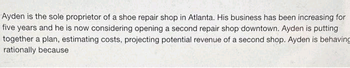 Ayden is the sole proprietor of a shoe repair shop in Atlanta. His business has been increasing for
five years and he is now considering opening a second repair shop downtown. Ayden is putting
together a plan, estimating costs, projecting potential revenue of a second shop. Ayden is behaving
rationally because