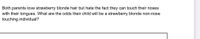 Both parents love strawberry blonde hair but hate the fact they can touch their noses
with their tongues. What are the odds their child will be a strawberry blonde non-nose
touching individual?
