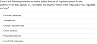 Each of the following enzymes are similar in that they are all regulation points for the
pathway/cycle they operate in ... except for one enzyme. Which of the following is not a regulated
enzyme?
Pyruvate carboxylase
Transketolase
Glycogen phosphorylase
Citrate Synthase
Phosphofructokinase
Acetyl CoA carboxylase
888888