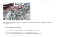 Devonian "Old Red
sandstone
Silurian
sandstone
and shale
Unconformity
Above is an annotated image of the famous Siccar Point unconformity identified by James Hutton. Use the image to select all the true
statements in the list below.
Choose one or more:
O This unconformity is a nonconformity.
O This unconformity is a disconformity.
The unconformity represents a gap in the rock record from the Silurian to the Devonian.
O This unconformity represents time in the rock record that we cannot account for.
O The unconformity represents a gap in the rock record from the Cretaceous to the Devonian.
O This unconformity is an angular unconformity.
