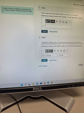 An object of mass m swings in a horizontal circle
0.
on a string of length L that tilts downward at angle
HO L =
Part A
Find an expression for the angular velocity in terms of g, L and angle 0.
Express your answer in terms of the variables L, 6 and appropriate constants.
Submit
Part B
DELL
VO ΑΣΦ
Submit
A student ties a 900 g rock to a 1.8-m-long string and swings it around her head in a
horizontal circle. At what angular speed, in rpm, does the string tilt down at a 10° angle?
Express your answer to two significant figures and include the appropriate units.
Provide Fellback
Request Answer
Value
W
A
HÅ
Review Constan
Request Answer
Units
Next >
7:37 PM
10/30/2023
+a