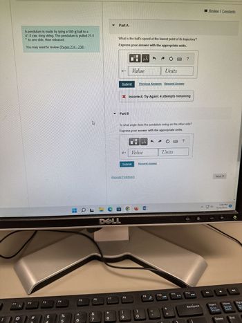 F1
@
A pendulum is made by tying a 580 g ball to a
41.0 cm -long string. The pendulum is pulled 25.0
D
to one side, then released.
You may want to review (Pages 234-238)
F2
#
C
F3
$
4
F4
%
5
F5
< 6
6
L
F6
&
7
F7
* 00
Part A
8
What is the ball's speed at the lowest point of its trajectory?
Express your answer with the appropriate units.
Part B
DELL
Submit
MD
6-
Value
To what angle does the pendulum swing on the other side?
Express your answer with the appropriate units.
F8
Submit
Provide Feedback
(
9
μA
Low
Incorrect; Try Again; 4 attempts remaining
Previous Answers Request Answer
Value
HA
Units
Request Answer
F9
F10
Units
+ 11
CULT
h
?
F11
?
F12
Backspace
^
Review | Constants
Next >
3:59 PM
11/13/2023
Insert
Print
Screen
+
2
Home
Delete
Scroll
Lock
End
PgUp
Pau
Br