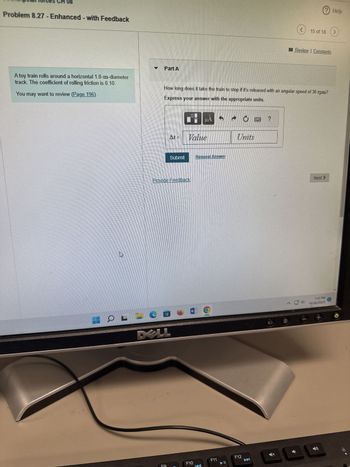 08
Problem 8.27 - Enhanced - with Feedback
A toy train rolls around a horizontal 1.0-m-diameter
track. The coefficient of rolling friction is 0.10.
You may want to review (Page 196)
h
L-
Part A
How long does it take the train to stop if it's released with an angular speed of 30 rpm?
Express your answer with the appropriate units.
At=
DELL
F9
CA
Submit
Provide Feedback
Value
MÅ
F10
Request Answer
F11
► II
Units
F12
►
15 of 18
?
Review | Constants
Next >
7:41 PM
10/30/2023
+
Help
>
G