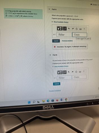 A 2.0 kg projectile with initial velocity
v=7.0 7 m/s experiences the variable force
F 2.0t i +4.0t²3 N, where t is in s.
Part A
HOLO
What is the projectile's speed at t = 2.0 s?
Express your answer with the appropriate units.
▸ View Available Hint(s)
Part B
0
Value
Submit Previous Answers
DELL
μA
Submit
Provide Feedback
Value
Incorrect: Try Again: 4 attempts remaining
At what instant of time is the projectile moving parallel to the y-axis?
Express your answer with the appropriate units.
View Available Hint(s)
W
→ O
HA
Units
9
d
Units input for part A
Units
****
?
Review | G
110