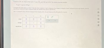 Suppose a 250. mL flask is filled with 1.7 mol of H₂ and 0.80 mol of HI. This reaction becomes possible:
H₂ (g) +1₂(g) →2H1 (g)
Complete the table below, so that it lists the initial molarity of each compound, the change in molarity of each compound due to the reaction, and the
equilibrium molarity of each compound after the reaction has come to equilibrium.
Use x to stand for the unknown change in the molarity of I₂. You can leave out the M symbol for molarity.
initial
change
equilibrium
H₂
0
0
L₂
X
0
HI
0
0
0
X
Ar