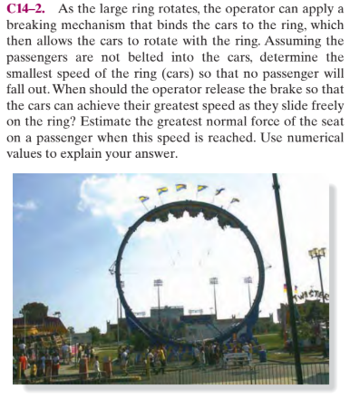 C14-2. As the large ring rotates, the operator can apply a
breaking mechanism that binds the cars to the ring, which
then allows the cars to rotate with the ring. Assuming the
passengers are not belted into the cars, determine the
smallest speed of the ring (cars) so that no passenger will
fall out. When should the operator release the brake so that
the cars can achieve their greatest speed as they slide freely
on the ring? Estimate the greatest normal force of the seat
on a passenger when this speed is reached. Use numerical
values to explain your answer.
